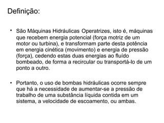 Definição: São Máquinas Hidráulicas   Operatrizes, isto é, máquinas que recebem energia potencial (força motriz de um motor ou turbina), e transformam parte desta potência em energia cinética (movimento) e energia de pressão (força), cedendo estas duas energias ao fluído bombeado, de forma a recircular ou transportá-lo de um ponto a outro.  Portanto, o uso de bombas hidráulicas ocorre sempre que há a necessidade de aumentar-se a pressão de trabalho de uma substância líquida contida em um sistema, a velocidade de escoamento, ou ambas. 
