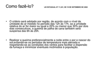 Como fazê-lo? LEI ESTADUAL Nº 11.241, DE 19 DE SETEMBRO DE 2002 O critério será adotado por região, de acordo com o nível de umidade do ar medido no período das 12h às 17h, se a umidade relativa do ar for maior ou igual a 20% ou menor que 30% por dois dias consecutivos, a queima de palha de cana também será suspensa das 6h às 20h.  Realizar a queima preferencialmente a noite entre o por e nascer do sol,evitando-se os períodos de temperatura mais elevada e respeitando-se as condições dos ventos para facilitar a dispersão da fumaça e minimizar eventuais incômodos à população. 