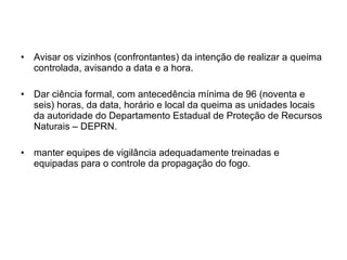Avisar os vizinhos (confrontantes) da intenção de realizar a queima controlada, avisando a data e a hora. Dar ciência formal, com antecedência mínima de 96 (noventa e seis) horas, da data, horário e local da queima as unidades locais da autoridade do Departamento Estadual de Proteção de Recursos Naturais – DEPRN. manter equipes de vigilância adequadamente treinadas e equipadas para o controle da propagação do fogo. 