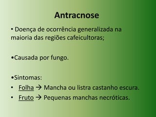Antracnose
• Doença de ocorrência generalizada na
maioria das regiões cafeicultoras;
•Causada por fungo.
•Sintomas:
• Folha  Mancha ou listra castanho escura.
• Fruto  Pequenas manchas necróticas.

 