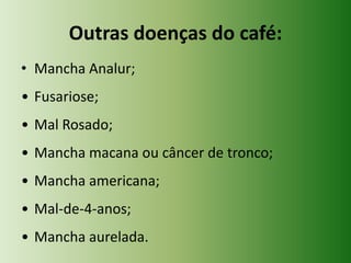 Outras doenças do café:
• Mancha Analur;
• Fusariose;
• Mal Rosado;
• Mancha macana ou câncer de tronco;
• Mancha americana;
• Mal-de-4-anos;
• Mancha aurelada.

 