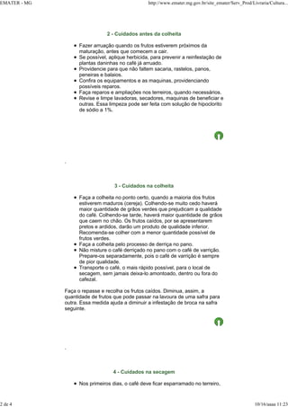 EMATER - MG http://www.emater.mg.gov.br/site_emater/Serv_Prod/Livraria/Cultura...
2 de 4 10/16/aaaa 11:23
2 - Cuidados antes da colheita
Fazer arruação quando os frutos estiverem próximos da
maturação, antes que comecem a cair.
Se possível, aplique herbicida, para prevenir a reinfestação de
plantas daninhas no café já arruado.
Providencie para que não faltem sacaria, rastelos, panos,
peneiras e balaios.
Confira os equipamentos e as maquinas, providenciando
possíveis reparos.
Faça reparos e ampliações nos terreiros, quando necessários.
Revise e limpe lavadoras, secadores, maquinas de beneficiar e
outras. Essa limpeza pode ser feita com solução de hipoclorito
de sódio a 1%.
.
3 - Cuidados na colheita
Faça a colheita no ponto certo, quando a maioria dos frutos
estiverem maduros (cereja). Colhendo-se muito cedo haverá
maior quantidade de grãos verdes que prejudicam a qualidade
do café. Colhendo-se tarde, haverá maior quantidade de grãos
que caem no chão. Os frutos caídos, por se apresentarem
pretos e ardidos, darão um produto de qualidade inferior.
Recomenda-se colher com a menor quantidade possível de
frutos verdes.
Faça a colheita pelo processo de derriça no pano.
Não misture o café derriçado no pano com o café de varrição.
Prepare-os separadamente, pois o café de varrição é sempre
de pior qualidade.
Transporte o café, o mais rápido possível, para o local de
secagem, sem jamais deixa-lo amontoado, dentro ou fora do
cafezal.
Faça o repasse e recolha os frutos caídos. Diminua, assim, a
quantidade de frutos que pode passar na lavoura de uma safra para
outra. Essa medida ajuda a diminuir a infestação de broca na safra
seguinte.
.
4 - Cuidados na secagem
Nos primeiros dias, o café deve ficar esparramado no terreiro,
 