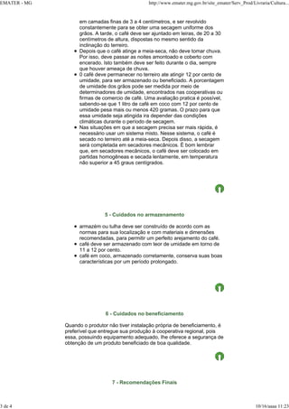 EMATER - MG http://www.emater.mg.gov.br/site_emater/Serv_Prod/Livraria/Cultura...
3 de 4 10/16/aaaa 11:23
em camadas finas de 3 a 4 centímetros, e ser revolvido
constantemente para se obter uma secagem uniforme dos
grãos. A tarde, o café deve ser ajuntado em leiras, de 20 a 30
centímetros de altura, dispostas no mesmo sentido da
inclinação do terreiro.
Depois que o café atinge a meia-seca, não deve tomar chuva.
Por isso, deve passar as noites amontoado e coberto com
encerado. Isto também deve ser feito durante o dia, sempre
que houver ameaça de chuva.
0 café deve permanecer no terreiro ate atingir 12 por cento de
umidade, para ser armazenado ou beneficiado. A porcentagem
de umidade dos grãos pode ser medida por meio de
determinadores de umidade, encontrados nas cooperativas ou
firmas de comercio de café. Uma avaliação pratica é possível,
sabendo-se que 1 litro de café em coco com 12 por cento de
umidade pesa mais ou menos 420 gramas. O prazo para que
essa umidade seja atingida ira depender das condições
climáticas durante o período de secagem.
Nas situações em que a secagem precisa ser mais rápida, é
necessário usar um sistema misto. Nesse sistema, o café é
secado no terreiro até a meia-seca. Depois disso, a secagem
será completada em secadores mecânicos. É bom lembrar
que, em secadores mecânicos, o café deve ser colocado em
partidas homogêneas e secada lentamente, em temperatura
não superior a 45 graus centígrados.
5 - Cuidados no armazenamento
armazém ou tulha deve ser construído de acordo com as
normas para sua IocaIização e com materiais e dimensões
recomendadas, para permitir um perfeito arejamento do café.
café deve ser armazenado com teor de umidade em torno de
11 a 12 por cento.
café em coco, armazenado corretamente, conserva suas boas
características por um período prolongado.
6 - Cuidados no beneficiamento
Quando o produtor não tiver instalação própria de beneficiamento, é
preferível que entregue sua produção à cooperativa regional, pois
essa, possuindo equipamento adequado, Ihe oferece a segurança de
obtenção de um produto beneficiado de boa qualidade.
7 - Recomendações Finais
 