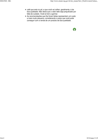 EMATER - MG http://www.emater.mg.gov.br/site_emater/Serv_Prod/Livraria/Cultura...
4 de 4 10/16/aaaa 11:23
café que esta no pé, e que você vai colher, geralmente, é de
boa qualidade. Não deixe que o valor dele seja prejudicado por
falta de cuidado. Você só tem a ganhar.
As recomendações que lhe foram feitas representam um custo
a mais muito pequeno, considerando o preço que você pode
conseguir com a venda de um produto de boa qualidade.
 