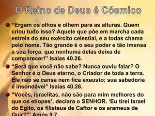 O Reino de Deus é Cósmico“Ergam os olhos e olhem para as alturas. Quem criou tudo isso? Aquele que põe em marcha cada estrela do seu exército celestial, e a todas chama pelo nome. Tão grande é o seu poder e tão imensa a sua força, que nenhuma delas deixa de comparecer!” Isaías 40.26.“Será que você não sabe? Nunca ouviu falar? O Senhor é o Deus eterno, o Criador de toda a terra. Ele não se cansa nem fica exausto; sua sabedoria é insondável” Isaías 40.28.“Vocês, israelitas, não são para mim melhores do que os etíopes’, declara o SENHOR. ‘Eu tirei Israel do Egito, os filisteus de Caftor e os arameus de Quir?’” Amós 9.7.