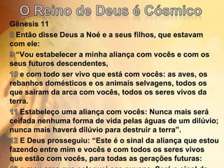 O Reino de Deus é CósmicoGênesis 118 Então disse Deus a Noé e a seus filhos, que estavam com ele:9 “Vou estabelecer a minha aliança com vocês e com os seus futuros descendentes,10 e com todo ser vivo que está com vocês: as aves, os rebanhos domésticos e os animais selvagens, todos os que saíram da arca com vocês, todos os seres vivos da terra.11 Estabeleço uma aliança com vocês: Nunca mais será ceifada nenhuma forma de vida pelas águas de um dilúvio; nunca mais haverá dilúvio para destruir a terra”.12 E Deus prosseguiu: “Este é o sinal da aliança que estou fazendo entre mim e vocês e com todos os seres vivos que estão com vocês, para todas as gerações futuras:13 o meu arco que coloquei nas nuvens. Será o sinal da minha aliança com a terra.