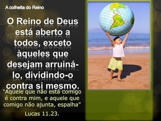 A colheita do ReinoO Reino de Deus está aberto a todos, exceto àqueles que desejam arruiná-lo, dividindo-o contra si mesmo.“Aquele que não está comigo é contra mim, e aquele que comigo não ajunta, espalha”Lucas 11.23.