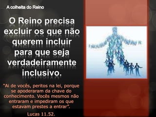 A colheita do ReinoO Reino precisa excluir os que não querem incluir para que seja verdadeiramente inclusivo.“Ai de vocês, peritos na lei, porque se apoderaram da chave do conhecimento. Vocês mesmos não entraram e impediram os que estavam prestes a entrar”.Lucas 11.52.