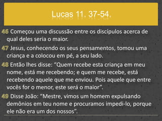 Lucas 11. 37-54.46 Começou uma discussão entre os discípulos acerca de qual deles seria o maior.47 Jesus, conhecendo os seus pensamentos, tomou uma criança e a colocou em pé, a seu lado. 48 Então lhes disse: “Quem recebe esta criança em meu nome, está me recebendo; e quem me recebe, está recebendo aquele que me enviou. Pois aquele que entre vocês for o menor, este será o maior”.49 Disse João: “Mestre, vimos um homem expulsando demônios em teu nome e procuramos impedi-lo, porque ele não era um dos nossos”.