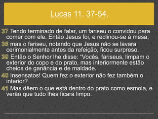 Lucas 11. 37-54.37 Tendo terminado de falar, um fariseu o convidou para comer com ele. Então Jesus foi, e reclinou-se à mesa;38 mas o fariseu, notando que Jesus não se lavara cerimonialmente antes da refeição, ficou surpreso.39 Então o Senhor lhe disse: “Vocês, fariseus, limpam o exterior do copo e do prato, mas interiormente estão cheios de ganância e de maldade.40 Insensatos! Quem fez o exterior não fez também o interior? 41 Mas dêem o que está dentro do prato como esmola, e verão que tudo lhes ficará limpo.