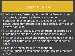 Lucas 11. 37-54.42 “Ai de vocês, fariseus, porque dão a Deus o dízimo da hortelã, da arruda e de toda a sorte de hortaliças, mas desprezam a justiça e o amor de Deus! Vocês deviam praticar estas coisas, sem deixar de fazer aquelas.43 “Ai de vocês, fariseus, porque amam os lugares de honra nas sinagogas e as saudações em público!44 “Ai de vocês, porque são como túmulos que não são vistos, por sobre os quais os homens andam sem o saber!”45 Um dos peritos na lei lhe respondeu: “Mestre, quando dizes essas coisas, insultas também a nós”.