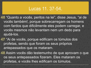 Lucas 11. 37-54.46 “Quanto a vocês, peritos na lei”, disse Jesus, “ai de vocês também!, porque sobrecarregam os homens com fardos que dificilmente eles podem carregar, e vocês mesmos não levantam nem um dedo para ajudá-los.47 “Ai de vocês, porque edificam os túmulos dos profetas, sendo que foram os seus próprios antepassados que os mataram. 48 Assim vocês dão testemunho de que aprovam o que os seus antepassados fizeram. Eles mataram os profetas, e vocês lhes edificam os túmulos.