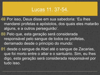 Lucas 11. 37-54.49 Por isso, Deus disse em sua sabedoria: ‘Eu lhes mandarei profetas e apóstolos, dos quais eles matarão alguns, e a outros perseguirão’. 50 Pelo que, esta geração será considerada responsável pelo sangue de todos os profetas, derramado desde o princípio do mundo:51 desde o sangue de Abel até o sangue de Zacarias, que foi morto entre o altar e o santuário. Sim, eu lhes digo, esta geração será considerada responsável por tudo isso.