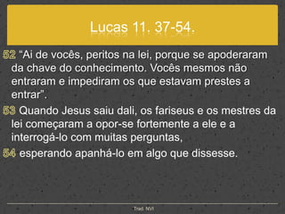 Lucas 11. 37-54.52“Ai de vocês, peritos na lei, porque se apoderaram da chave do conhecimento. Vocês mesmos não entraram e impediram os que estavam prestes a entrar”.53 Quando Jesus saiu dali, os fariseus e os mestres da lei começaram a opor-se fortemente a ele e a interrogá-lo com muitas perguntas,54 esperando apanhá-lo em algo que dissesse.Trad. NVI