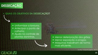 11
Uniformizar a lavoura;
Antecipar o ponto de
colheita;
Ajuda no controle de
plantas daninhas.
QUAIS OS OBJETIVOS DA DESSECAÇÃO?
Menor deterioração dos grãos;
Menor exposição a pragas;
Máquinas trabalham de forma
mais eficiente.
DESSECAÇÃO
Fonte: PulsarImagens, 2013.
13
 