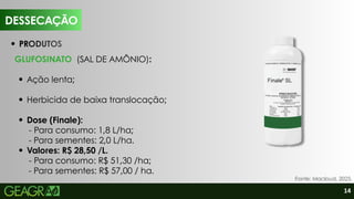 14
DESSECAÇÃO
Fonte: Macloud, 2025.
GLUFOSINATO (SAL DE AMÔNIO):
Ação lenta;
Herbicida de baixa translocação;
Dose (Finale):
- Para consumo: 1,8 L/ha;
- Para sementes: 2,0 L/ha.
Valores: R$ 28,50 /L.
- Para consumo: R$ 51,30 /ha;
- Para sementes: R$ 57,00 / ha.
PRODUTOS
 