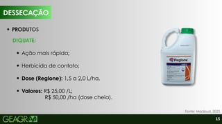 15
PRODUTOS
DIQUATE:
Ação mais rápida;
Herbicida de contato;
Dose (Reglone): 1,5 a 2,0 L/ha.
Valores: R$ 25,00 /L;
R$ 50,00 /ha (dose cheia).
DESSECAÇÃO
Fonte: Macloud, 2025.
 