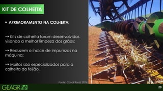 29
KIT DE COLHEITA
APRIMORAMENTO NA COLHEITA:
→Kits de colheita foram desenvolvidos
visando a melhor limpeza dos grãos;
→Reduzem o índice de impurezas na
máquina;
→Muitos são especializados para a
colheita do feijão.
Fonte: Canal Rural, 2016.
 