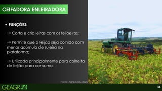 34
CEIFADORA ENLEIRADORA
FUNÇÕES:
→Corta e cria leiras com os feijoeiros;
→Permite que o feijão seja colhido com
menor acúmulo de sujeira na
plataforma;
→Utilizada principalmente para colheita
de feijão para consumo.
Fonte: Agripeças, 2025.
 