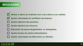 37
REGULAGENS
Alinhar a altura do molinete com a da cultura a ser colhida;
Reposição de peças desgastadas, ou estragadas;
Ajustar velocidade do ventilador de limpeza;
Ajustar abertura das peneiras;
Ajustar abertura do côncavo;
Ajustar tensão da esteira alimentadora;
Ajustar velocidade da trilha (rotor ou cilindro).
 