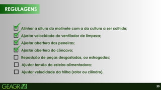 39
REGULAGENS
Alinhar a altura do molinete com a da cultura a ser colhida;
Reposição de peças desgastadas, ou estragadas;
Ajustar velocidade do ventilador de limpeza;
Ajustar abertura das peneiras;
Ajustar abertura do côncavo;
Ajustar tensão da esteira alimentadora;
Ajustar velocidade da trilha (rotor ou cilindro).
 