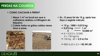 44
Ex.: O peso foi de 15 g, após isso
faça o seginte cálculo:
→15 g : 1000 = 0,015 kg;
→0,015 kg 1 m²
X 10.000 m²
→X = 0,015 x 10.000
X = 150 kg/ha
→150 kg : 60 = 2,5 sc/ha
→R$216,63 x 2,5 = R$ 541,58
1.Meça 1 m no local em que a
colhedora realizou a trilhagem do
feijoeiro;
2
2.Colete todos os grãos caídos nessa
área e pese;
PERDAS NA COLHEITA
COMO CALCULAR A PERDA?
Fonte: Revista Cultivar, 2020. Fonte: Semadesc, 2016.
 