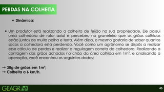 45
Um produtor está realizando a colheita de feijão na sua propriedade. Ele possui
uma colhedora de rotor axial e percebeu no graneleiro que os grãos colhidos
estão juntos de muita palha e terra. Além disso, o mesmo gostaria de saber quantos
sacos a colhedora está perdendo. Você como um agrônomo se dispôs a realizar
esse cálculo de perdas e realizar a regulagem correta da colhedora. Realizando a
contagem dos grãos achados no chão da área colhida em 1m², e analisando a
operação, você encontrou os seguintes dados:
→30g de grãos em 1m²;
→Colheita a 6 km/h.
PERDAS NA COLHEITA
Dinâmica:
PERDAS NA COLHEITA
 