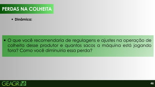 46
O que você recomendaria de regulagens e ajustes na operação de
colheita desse produtor e quantos sacos a máquina está jogando
fora? Como você diminuiria essa perda?
PERDAS NA COLHEITA
Dinâmica:
PERDAS NA COLHEITA
 