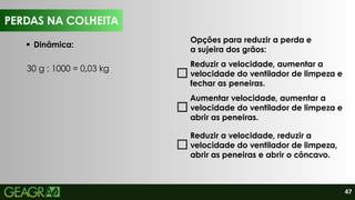 47
PERDAS NA COLHEITA
Dinâmica:
30 g : 1000 = 0,03 kg
Opções para reduzir a perda e
a sujeira dos grãos:
Reduzir a velocidade, aumentar a
velocidade do ventilador de limpeza e
fechar as peneiras.
Aumentar velocidade, aumentar a
velocidade do ventilador de limpeza e
abrir as peneiras.
Reduzir a velocidade, reduzir a
velocidade do ventilador de limpeza,
abrir as peneiras e abrir o côncavo.
PERDAS NA COLHEITA
 
