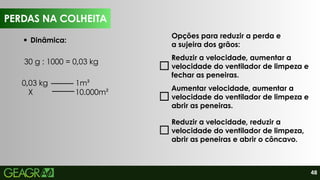 48
PERDAS NA COLHEITA
Dinâmica:
Opções para reduzir a perda e
a sujeira dos grãos:
Reduzir a velocidade, aumentar a
velocidade do ventilador de limpeza e
fechar as peneiras.
Aumentar velocidade, aumentar a
velocidade do ventilador de limpeza e
abrir as peneiras.
Reduzir a velocidade, reduzir a
velocidade do ventilador de limpeza,
abrir as peneiras e abrir o côncavo.
PERDAS NA COLHEITA
30 g : 1000 = 0,03 kg
0,03 kg 1m²
X 10.000m²
 