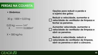 49
PERDAS NA COLHEITA
Dinâmica:
Opções para reduzir a perda e
a sujeira dos grãos:
Reduzir a velocidade, aumentar a
velocidade do ventilador de limpeza e
fechar as peneiras.
Aumentar velocidade, aumentar a
velocidade do ventilador de limpeza e
abrir as peneiras.
Reduzir a velocidade, reduzir a
velocidade do ventilador de limpeza,
abrir as peneiras e abrir o côncavo.
PERDAS NA COLHEITA
30 g : 1000 = 0,03 kg
0,03 kg 1m²
X 10.000m²
X = 300 kg/ha
 