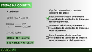 51
PERDAS NA COLHEITA
Dinâmica:
Opções para reduzir a perda e
a sujeira dos grãos:
Reduzir a velocidade, aumentar a
velocidade do ventilador de limpeza e
fechar as peneiras.
Aumentar velocidade, aumentar a
velocidade do ventilador de limpeza e
abrir as peneiras.
Reduzir a velocidade, reduzir a
velocidade do ventilador de limpeza,
abrir as peneiras e abrir o côncavo.
PERDAS NA COLHEITA
0,03 kg 1m²
X 10.000m²
X = 300 kg/ha
30 g : 1000 = 0,03 kg
300 kg : 60 = 5 sc/ha
5 sc x 216,63 = R$1083,15
 