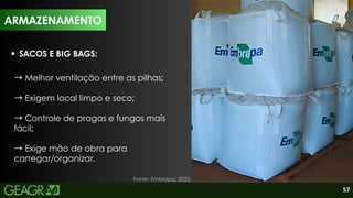 57
SACOS E BIG BAGS:
→Melhor ventilação entre as pilhas;
→Exigem local limpo e seco;
→Controle de pragas e fungos mais
fácil;
→Exige mão de obra para
carregar/organizar.
ARMAZENAMENTO
Fonte: Embrapa, 2023.
ARMAZENAMENTO
 
