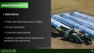 58
SILOS BOLSA:
→Não são indicados para o feijão;
→Custo benefício;
→Grande capacidade;
→Menor controle de temperatura e
proteção das sementes.
ARMAZENAMENTO
Fonte: Siagri, 2022.
ARMAZENAMENTO
 