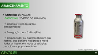 66
Fonte: AgroFauna, 2025.
CONTROLE DE PRAGAS:
GASTOXIN® (FOSFETO DE ALUMÍNIO):
→Controle visual dos grãos
armazenados;
→Fumigação com Fosfina (PH₃):
→Comprimidos ou pastilhas liberam gás
fosfina, que penetra nos grãos e mata
todos os insetos em todos os estágios:
ovos, larvas, pupas e adultos.
ARMAZENAMENTO
ARMAZENAMENTO
 