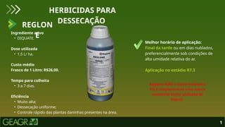 Ingrediente ativo
• DIQUATE.
Dose utilizada
• 1,5 L/ ha.
Custo médio
Frasco de 1 Litro: R$26,00.
Tempo para colheita
• 3 a 7 dias.
Eficiência
• Muito alta;
• Dessecação uniforme;
• Controle rápido das plantas daninhas presentes na área.
HERBICIDAS PARA
DESSECAÇÃO
1
REGLON
E
Reglone NÃO é outro herbicida.
Ele é simplesmente uma marca
comercial muito utilizada de
Diquat.
Melhor horário de aplicação:
Final da tarde ou em dias nublados,
preferencialmente sob condições de
alta umidade relativa do ar.
Aplicação no estádio R7.3
 