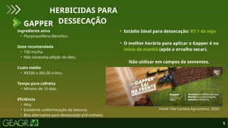 Ingrediente ativo
• Florpirauxifeno-Benzílico
Dose recomendada
• 100 mL/ha.
• Não necessita adição de óleo.
Custo médio
• R$330 a 350,00 o litro.
Tempo para colheita
• Mínimo de 10 dias.
Eficiência
• Alta;
• Excelente uniformização da lavoura;
• Boa alternativa para dessecação pré-colheita.
GAPPER
HERBICIDAS PARA
DESSECAÇÃO
1
• Estádio Ideal para dessecação: R7.1 da soja.
• O melhor horário para aplicar o Gapper é no
início da manhã (após o orvalho secar).
Fonte: Site Corteva Agriscience, 2026.
Não utilizar em campos de sementes.
 