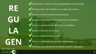 • Inspecionar e substituir peças desgastadas ou danificadas;
• Alinhar a altura do molinete com a altura da cultura;
• Ajustar a tensão da esteira alimentadora;
• Ajustar a velocidade de deslocamento da colhedora;
• Ajustar a velocidade da trilha (rotor ou cilindro);
• Ajustar a abertura do côncavo;
• Ajustar a abertura das peneiras;
• Ajustar a velocidade do ventilador de limpeza;
• Monitorar periodicamente as perdas durante a operação.
2
RE
GU
LA
GEN
Fonte: Canva, 2026.
 