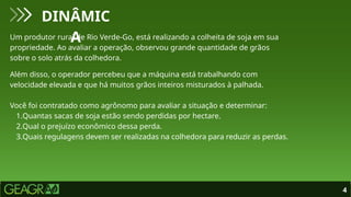 4
DINÂMIC
A
Um produtor rural de Rio Verde-Go, está realizando a colheita de soja em sua
propriedade. Ao avaliar a operação, observou grande quantidade de grãos
sobre o solo atrás da colhedora.
Além disso, o operador percebeu que a máquina está trabalhando com
velocidade elevada e que há muitos grãos inteiros misturados à palhada.
Você foi contratado como agrônomo para avaliar a situação e determinar:
1.Quantas sacas de soja estão sendo perdidas por hectare.
2.Qual o prejuízo econômico dessa perda.
3.Quais regulagens devem ser realizadas na colhedora para reduzir as perdas.
 