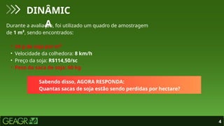 4
DINÂMIC
A
Durante a avaliação, foi utilizado um quadro de amostragem
de 1 m², sendo encontrados:
• 24 g de soja por m²
• Velocidade da colhedora: 8 km/h
• Preço da soja: R$114,50/sc
• Peso da saca de soja: 60 kg
Sabendo disso, AGORA RESPONDA:
Quantas sacas de soja estão sendo perdidas por hectare?
 