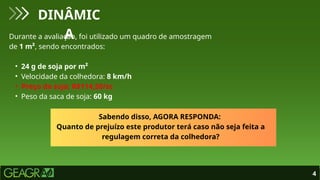 4
DINÂMIC
A
Durante a avaliação, foi utilizado um quadro de amostragem
de 1 m², sendo encontrados:
• 24 g de soja por m²
• Velocidade da colhedora: 8 km/h
• Preço da soja: R$114,50/sc
• Peso da saca de soja: 60 kg
Sabendo disso, AGORA RESPONDA:
Quanto de prejuízo este produtor terá caso não seja feita a
regulagem correta da colhedora?
 