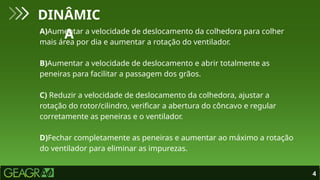 4
DINÂMIC
A
A)Aumentar a velocidade de deslocamento da colhedora para colher
mais área por dia e aumentar a rotação do ventilador.
B)Aumentar a velocidade de deslocamento e abrir totalmente as
peneiras para facilitar a passagem dos grãos.
C) Reduzir a velocidade de deslocamento da colhedora, ajustar a
rotação do rotor/cilindro, verificar a abertura do côncavo e regular
corretamente as peneiras e o ventilador.
D)Fechar completamente as peneiras e aumentar ao máximo a rotação
do ventilador para eliminar as impurezas.
 