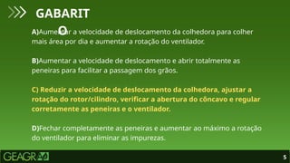5
GABARIT
O
A)Aumentar a velocidade de deslocamento da colhedora para colher
mais área por dia e aumentar a rotação do ventilador.
B)Aumentar a velocidade de deslocamento e abrir totalmente as
peneiras para facilitar a passagem dos grãos.
C) Reduzir a velocidade de deslocamento da colhedora, ajustar a
rotação do rotor/cilindro, verificar a abertura do côncavo e regular
corretamente as peneiras e o ventilador.
D)Fechar completamente as peneiras e aumentar ao máximo a rotação
do ventilador para eliminar as impurezas.
 