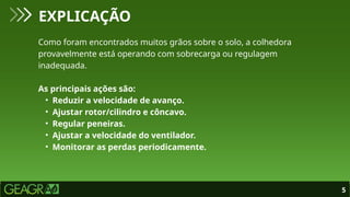 5
EXPLICAÇÃO
Como foram encontrados muitos grãos sobre o solo, a colhedora
provavelmente está operando com sobrecarga ou regulagem
inadequada.
As principais ações são:
• Reduzir a velocidade de avanço.
• Ajustar rotor/cilindro e côncavo.
• Regular peneiras.
• Ajustar a velocidade do ventilador.
• Monitorar as perdas periodicamente.
 
