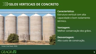 5
SILOS VERTICAIS DE CONCRETO
Fonte: Cool Seed, 2026.
Característica:
Estrutura vertical com alta
capacidade e bom isolamento
térmico.
Vantagem:
Melhor conservação dos grãos.
Desvantagem:
Alto custo de construção.
 