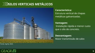 5
SILOS VERTICAIS METÁLICOS
Fonte: AgriQ, 2025.
Característica:
Estrutura vertical de chapas
metálicas galvanizadas.
Vantagem:
Instalação rápida e menor custo
que o silo de concreto.
Desvantagem:
Maior transmissão de calor.
 