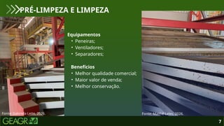 7
PRÉ-LIMPEZA E LIMPEZA
Fonte: Gabriela Leite, 2026. Fonte: Maithê Leles, 2026.
Equipamentos
• Peneiras;
• Ventiladores;
• Separadores;
Benefícios
• Melhor qualidade comercial;
• Maior valor de venda;
• Melhor conservação.
 