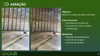 7
AERAÇÃO
Fonte: Gabriela Leite, 2026. Fonte: Gabriela Leite, 2026.
Objetivo
Manter a massa de grãos resfriada.
Como funciona
• Ventiladores insuflam ar.
• O ar percorre toda a massa
armazenada.
Benefícios
• Redução da temperatura.
• Controle de fungos.
• Controle de insetos.
 