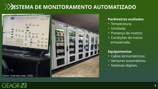 7
SISTEMA DE MONITORAMENTO AUTOMATIZADO
Fonte: Gabriela Leite, 2026. Fonte: Gabriela Leite, 2026.
Parâmetros avaliados
• Temperatura;
• Umidade;
• Presença de insetos;
• Condições da massa
armazenada.
Equipamentos
• Cabos termométricos;
• Sensores automáticos;
• Sistemas digitais.
 