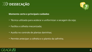 Momento certo e principais cuidados
• Técnica utilizada para acelerar e uniformizar a secagem da soja;
• Facilita a colheita mecanizada;
• Auxilia no controle de plantas daninhas;
• Permite antecipar a colheita e o plantio da safrinha.
DESSECAÇÃO
8
 